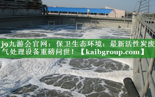 j9九游会官网：保卫生态环境：最新活性炭废气处理设备重磅问世！