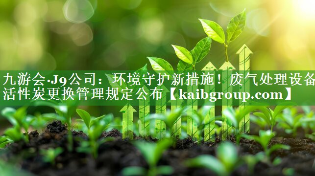 九游会·J9公司：环境守护新措施！废气处理设备活性炭更换管理规定公布