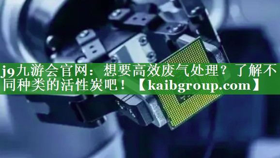 j9九游会官网：想要高效废气处理？了解不同种类的活性炭吧！