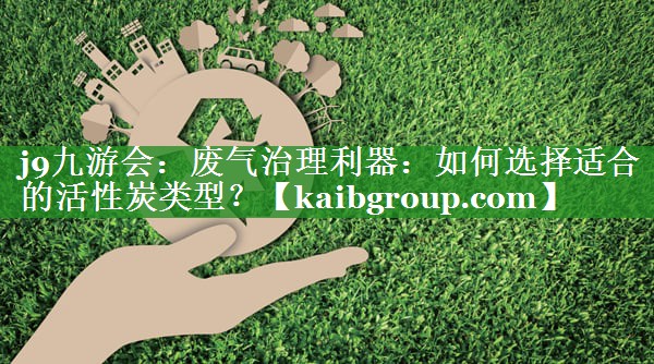 j9九游会：废气治理利器：如何选择适合的活性炭类型？