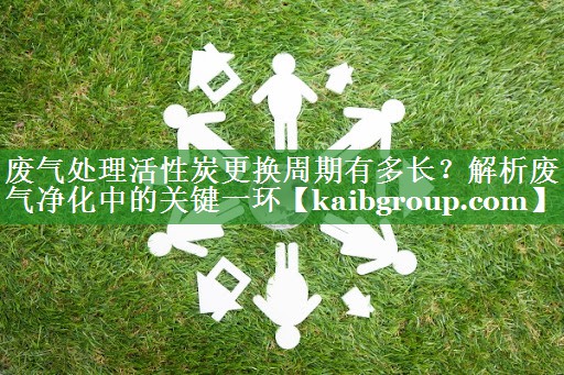 废气处理活性炭更换周期有多长？解析废气净化中的关键一环