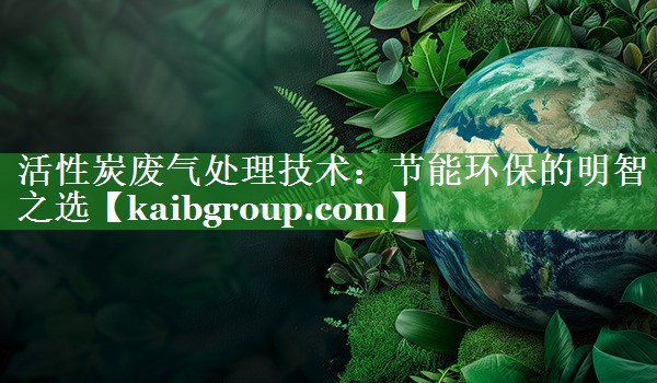 活性炭废气处理技术：节能环保的明智之选