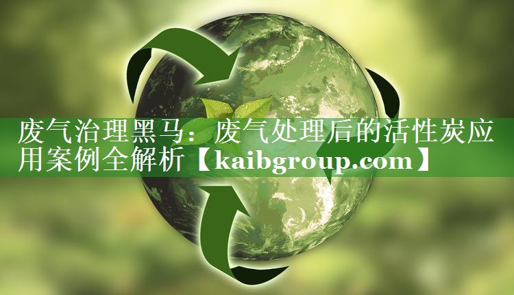 废气治理黑马：废气处理后的活性炭应用案例全解析
