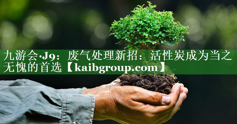 九游会·J9：废气处理新招：活性炭成为当之无愧的首选