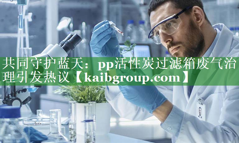 共同守护蓝天：pp活性炭过滤箱废气治理引发热议