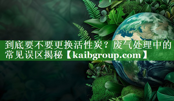 到底要不要更换活性炭？废气处理中的常见误区揭秘