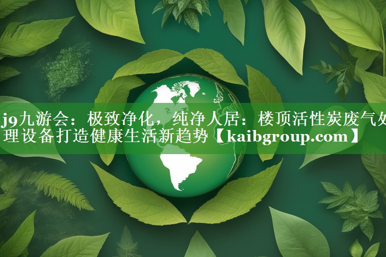 极致净化，纯净人居：楼顶活性炭废气处理设备打造健康生活新趋势