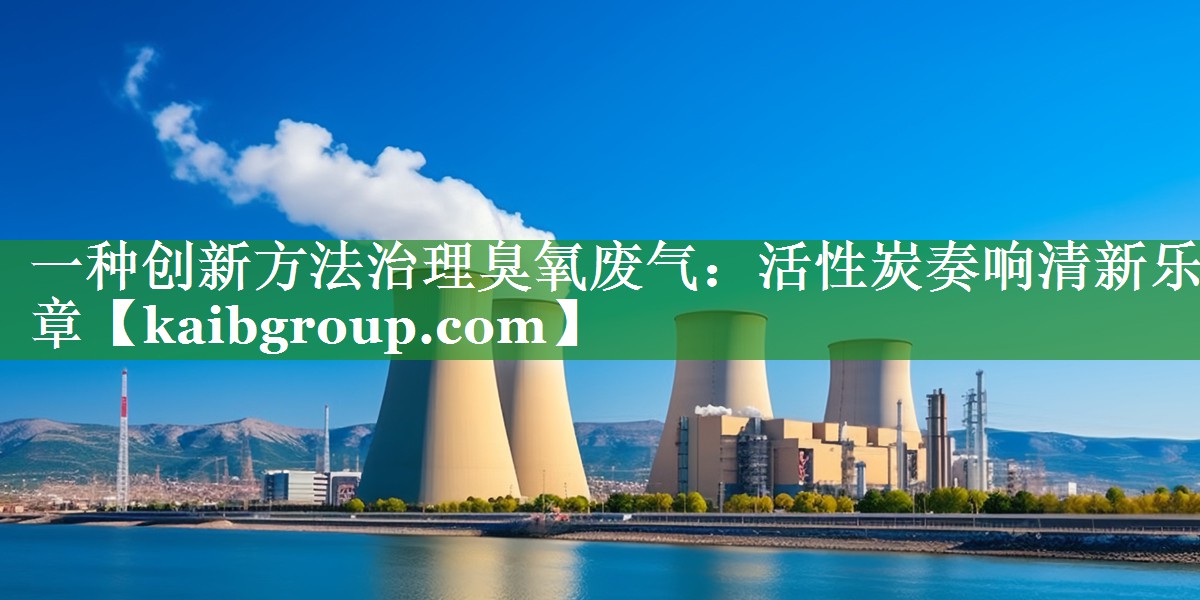 一种创新方法治理臭氧废气：活性炭奏响清新乐章