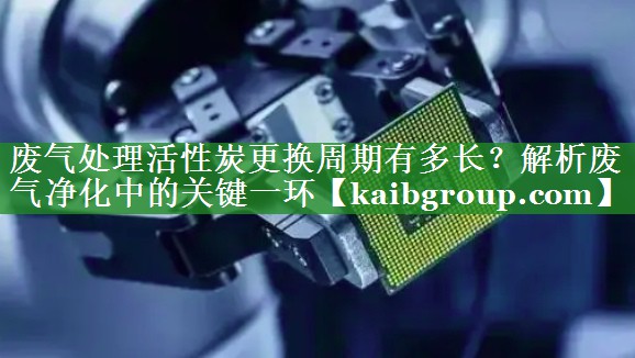 废气处理活性炭更换周期有多长？解析废气净化中的关键一环