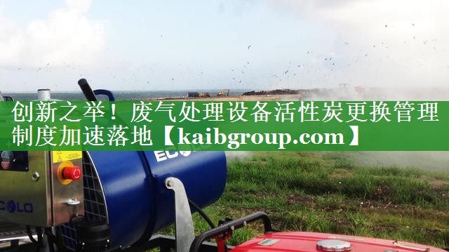 创新之举！废气处理设备活性炭更换管理制度加速落地