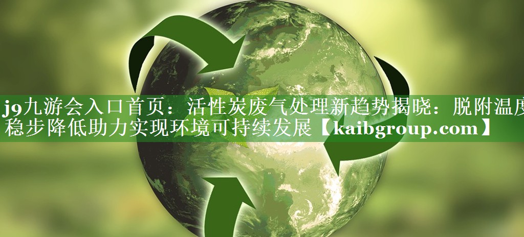 活性炭废气处理新趋势揭晓：脱附温度稳步降低助力实现环境可持续发展