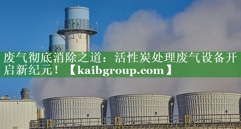 废气彻底消除之道：活性炭处理废气设备开启新纪元！